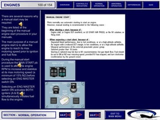 SECTION -
EXIT TO
MAIN MENU
ENGINES OVERVIEW
NORMAL
OPERATION
ABNORMAL
OPERATION
CONTROLS &
INDICATORS
DIFFERENCES QUIZ
100 of 154
There are several reasons why
a manual start may be
required.
They are listed at the
beginning of the manual
engine start procedure in your
manuals.
The main purpose of a manual
engine start is to allow the
engine to reach its max
motoring speed prior to ignition
and fuel flow.
During the manual start
procedure the MAN START pb
is used to allow the engine
RPM to increase and stabilize
at its max motoring speed (a
minimum of 15% N2) before
selecting an ENG MASTER
switch ON.
Selecting an ENG MASTER
switch ON activates BOTH
igniters (A & B) and
simultaneously initiates fuel
flow to the engine.
NORMAL OPERATION
 