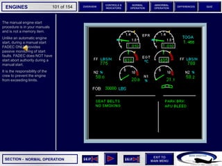 SECTION -
EXIT TO
MAIN MENU
ENGINES OVERVIEW
NORMAL
OPERATION
ABNORMAL
OPERATION
CONTROLS &
INDICATORS
DIFFERENCES QUIZ
101 of 154
The manual engine start
procedure is in your manuals
and is not a memory item.
Unlike an automatic engine
start, during a manual start
FADEC ONLY provides
passive monitoring of start
faults. FADEC does NOT have
start abort authority during a
manual start.
It is the responsibility of the
crew to prevent the engine
from exceeding limits.
NORMAL OPERATION
 