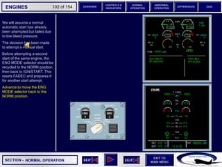 SECTION -
EXIT TO
MAIN MENU
ENGINES OVERVIEW
NORMAL
OPERATION
ABNORMAL
OPERATION
CONTROLS &
INDICATORS
DIFFERENCES QUIZ
102 of 154
We will assume a normal
automatic start has already
been attempted but failed due
to low bleed pressure.
The decision has been made
to attempt a manual start.
Before attempting a second
start of the same engine, the
ENG MODE selector should be
recycled to the NORM position
then back to IGN/START. This
resets FADEC and prepares it
for another start attempt.
Advance to move the ENG
MODE selector back to the
NORM position.
NORMAL OPERATION
 