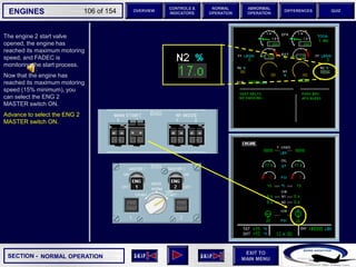 SECTION -
EXIT TO
MAIN MENU
ENGINES OVERVIEW
NORMAL
OPERATION
ABNORMAL
OPERATION
CONTROLS &
INDICATORS
DIFFERENCES QUIZ
106 of 154
The engine 2 start valve
opened, the engine has
reached its maximum motoring
speed, and FADEC is
monitoring the start process.
Now that the engine has
reached its maximum motoring
speed (15% minimum), you
can select the ENG 2
MASTER switch ON.
Advance to select the ENG 2
MASTER switch ON.
NORMAL OPERATION
 