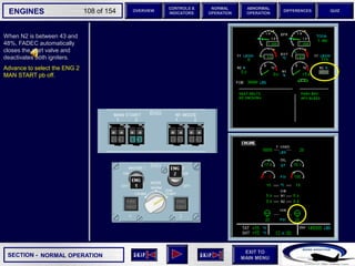 SECTION -
EXIT TO
MAIN MENU
ENGINES OVERVIEW
NORMAL
OPERATION
ABNORMAL
OPERATION
CONTROLS &
INDICATORS
DIFFERENCES QUIZ
108 of 154
When N2 is between 43 and
48%, FADEC automatically
closes the start valve and
deactivates both igniters.
Advance to select the ENG 2
MAN START pb off.
NORMAL OPERATION
 