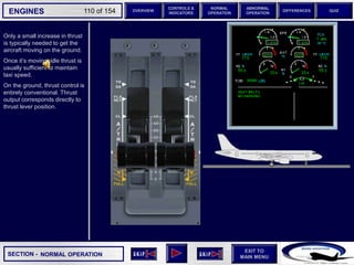 SECTION -
EXIT TO
MAIN MENU
ENGINES OVERVIEW
NORMAL
OPERATION
ABNORMAL
OPERATION
CONTROLS &
INDICATORS
DIFFERENCES QUIZ
110 of 154
Only a small increase in thrust
is typically needed to get the
aircraft moving on the ground.
Once it’s moving, idle thrust is
usually sufficient to maintain
taxi speed.
On the ground, thrust control is
entirely conventional. Thrust
output corresponds directly to
thrust lever position.
NORMAL OPERATION
 