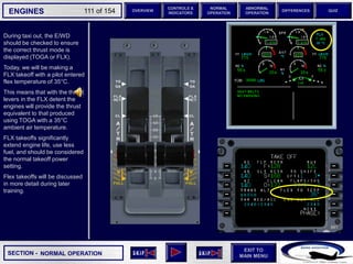 SECTION -
EXIT TO
MAIN MENU
ENGINES OVERVIEW
NORMAL
OPERATION
ABNORMAL
OPERATION
CONTROLS &
INDICATORS
DIFFERENCES QUIZ
111 of 154
During taxi out, the E/WD
should be checked to ensure
the correct thrust mode is
displayed (TOGA or FLX).
Today, we will be making a
FLX takeoff with a pilot entered
flex temperature of 35°C.
This means that with the thrust
levers in the FLX detent the
engines will provide the thrust
equivalent to that produced
using TOGA with a 35°C
ambient air temperature.
FLX takeoffs significantly
extend engine life, use less
fuel, and should be considered
the normal takeoff power
setting.
Flex takeoffs will be discussed
in more detail during later
training.
NORMAL OPERATION
 