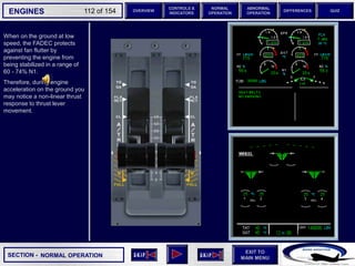 SECTION -
EXIT TO
MAIN MENU
ENGINES OVERVIEW
NORMAL
OPERATION
ABNORMAL
OPERATION
CONTROLS &
INDICATORS
DIFFERENCES QUIZ
112 of 154
When on the ground at low
speed, the FADEC protects
against fan flutter by
preventing the engine from
being stabilized in a range of
60 - 74% N1.
Therefore, during engine
acceleration on the ground you
may notice a non-linear thrust
response to thrust lever
movement.
REL REL
NORMAL OPERATION
 