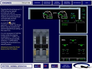 SECTION -
EXIT TO
MAIN MENU
ENGINES OVERVIEW
NORMAL
OPERATION
ABNORMAL
OPERATION
CONTROLS &
INDICATORS
DIFFERENCES QUIZ
114 of 154
Pausing the thrust levers at 1.1
EPR during the takeoff
provides you with an
opportunity to ensure that the
engines are producing thrust
symmetrically and that
everything is normal.
As both EPR needles
approach 1.1 EPR, the thrust
levers may be moved to the
desired takeoff thrust setting, in
this case FLX.
It is not necessary to hold the
brakes while the engines
accelerate to 1.1 EPR or to
wait until the thrust actually
achieves 1.1 EPR before
moving the thrust levers to a
takeoff position.
Advance to move the thrust
levers to the FLX detent.
NORMAL OPERATION
6 6
 