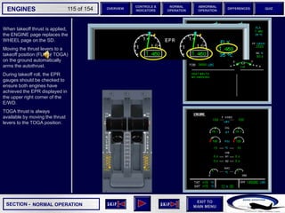 SECTION -
EXIT TO
MAIN MENU
ENGINES OVERVIEW
NORMAL
OPERATION
ABNORMAL
OPERATION
CONTROLS &
INDICATORS
DIFFERENCES QUIZ
115 of 154
When takeoff thrust is applied,
the ENGINE page replaces the
WHEEL page on the SD.
Moving the thrust levers to a
takeoff position (FLX or TOGA)
on the ground automatically
arms the autothrust.
During takeoff roll, the EPR
gauges should be checked to
ensure both engines have
achieved the EPR displayed in
the upper right corner of the
E/WD.
TOGA thrust is always
available by moving the thrust
levers to the TOGA position.
NORMAL OPERATION
6 6
 