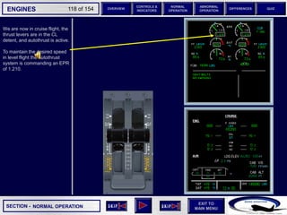 SECTION -
EXIT TO
MAIN MENU
ENGINES OVERVIEW
NORMAL
OPERATION
ABNORMAL
OPERATION
CONTROLS &
INDICATORS
DIFFERENCES QUIZ
118 of 154
We are now in cruise flight, the
thrust levers are in the CL
detent, and autothrust is active.
To maintain the desired speed
in level flight the autothrust
system is commanding an EPR
of 1.210.
NORMAL OPERATION
P
TAT
SAT
0
-7
°C
°C H
10
F. USED
LBS
QT
7200 7200
OIL
16.5 16.5
ENG
AIR
2.9
AFT
70
FWD
71 72
63
CAB V/S
CAB ALT
FT
/ MIN
FT
PS
I
LDG ELEV AUT
O F
T
100
2000
-100
°F
ISA -16 °C
GW 111400 LBS
CRUISE
1 + 2
14400
VIB N1
N2
0.2 0.1
0.4
CKPT
 
