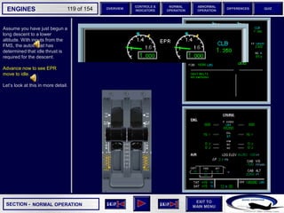 SECTION -
EXIT TO
MAIN MENU
ENGINES OVERVIEW
NORMAL
OPERATION
ABNORMAL
OPERATION
CONTROLS &
INDICATORS
DIFFERENCES QUIZ
119 of 154
Assume you have just begun a
long descent to a lower
altitude. With inputs from the
FMS, the autothrust has
determined that idle thrust is
required for the descent.
Advance now to see EPR
move to idle.
Let’s look at this in more detail.
NORMAL OPERATION
P
TAT
SAT
0
-7
°C
°C H
10
F. USED
LBS
QT
7200 7200
OIL
16.5 16.5
ENG
AIR
2.9
AFT
70
FWD
71 72
63
CAB V/S
CAB ALT
FT
/ MIN
FT
PS
I
LDG ELEV AUT
O F
T
100
2000
-100
°F
ISA -16 °C
GW 111400 LBS
CRUISE
1 + 2
14400
VIB N1
N2
0.2 0.1
0.4
CKPT
6 6
 
