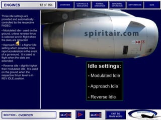 SECTION -
EXIT TO
MAIN MENU
ENGINES OVERVIEW
NORMAL
OPERATION
ABNORMAL
OPERATION
CONTROLS &
INDICATORS
DIFFERENCES QUIZ
12 of 154
Idle settings:
- Modulated Idle
- Approach Idle
- Reverse Idle
Three idle settings are
provided and automatically
controlled by the respective
FADEC:
• Modulated idle - used on the
ground, unless reverse thrust
is selected and in flight when
the slats are retracted.
• Approach idle - a higher idle
setting which provides more
rapid acceleration in the event
of a go-around. It is used in
flight when the slats are
extended.
• Reverse idle - slightly higher
than modulated idle. It is used
on the ground when the
respective thrust lever is in
REV IDLE position.
OVERVIEW
 