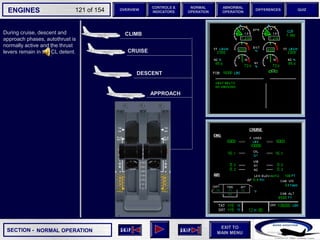 SECTION -
EXIT TO
MAIN MENU
ENGINES OVERVIEW
NORMAL
OPERATION
ABNORMAL
OPERATION
CONTROLS &
INDICATORS
DIFFERENCES QUIZ
121 of 154
P
TAT
SAT
0
-7
°C
°C H
10
F. USED
LBS
QT
7200 7200
OIL
16.5 16.5
ENG
AIR
2.9
AFT
70
FWD
71 72
63
CAB V/S
CAB ALT
FT
/ MIN
FT
PS
I
LDG ELEV AUT
O F
T
100
2000
-100
°F
ISA -16 °C
GW 111400 LBS
CRUISE
1 + 2
14400
VIB N1
N2
0.2 0.1
0.4
CKPT
During cruise, descent and
approach phases, autothrust is
normally active and the thrust
levers remain in the CL detent. CRUISE
DESCENT
APPROACH
NORMAL OPERATION
CLIMB
 