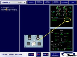 SECTION -
EXIT TO
MAIN MENU
ENGINES OVERVIEW
NORMAL
OPERATION
ABNORMAL
OPERATION
CONTROLS &
INDICATORS
DIFFERENCES QUIZ
123 of 154
P
TAT
SAT
0
-7
°C
°C H
10
F. USED
LBS
QT
7200 7200
OIL
16.5 16.5
ENG
AIR
2.9
AFT
70
FWD
71 72
63
CAB V/S
CAB ALT
FT
/ MIN
FT
PS
I
LDG ELEV AUT
O F
T
100
2000
-100
°F
ISA -16 °C
GW 111400 LBS
CRUISE
1 + 2
14400
VIB N1
N2
0.2 0.1
0.4
CKPT
The IGNITION memo is
displayed on the E/WD when
continuous ignition is activated.
NORMAL OPERATION
 