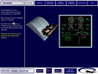 SECTION -
EXIT TO
MAIN MENU
ENGINES OVERVIEW
NORMAL
OPERATION
ABNORMAL
OPERATION
CONTROLS &
INDICATORS
DIFFERENCES QUIZ
127 of 154
Both engines are now
producing the max reverse
thrust setting of 1.180 EPR.
Max reverse thrust is available
down to 70 Knots.
No later than 70 knots you
should move the thrust levers
to reverse idle and then to the
idle stop.
Advance to move the thrust
levers to the reverse idle
position.
NORMAL OPERATION
 