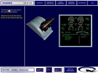 SECTION -
EXIT TO
MAIN MENU
ENGINES OVERVIEW
NORMAL
OPERATION
ABNORMAL
OPERATION
CONTROLS &
INDICATORS
DIFFERENCES QUIZ
128 of 154
The thrust levers are now in
the reverse idle detent.
Advance to move the thrust
levers to the forward idle stop.
NORMAL OPERATION
 