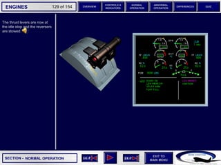 SECTION -
EXIT TO
MAIN MENU
ENGINES OVERVIEW
NORMAL
OPERATION
ABNORMAL
OPERATION
CONTROLS &
INDICATORS
DIFFERENCES QUIZ
129 of 154
The thrust levers are now at
the idle stop and the reversers
are stowed.
NORMAL OPERATION
 