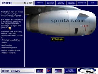 SECTION -
EXIT TO
MAIN MENU
ENGINES OVERVIEW
NORMAL
OPERATION
ABNORMAL
OPERATION
CONTROLS &
INDICATORS
DIFFERENCES QUIZ
13 of 154
The FADECs have two modes
of setting thrust, Engine
Pressure Ratio (EPR) and N1.
EPR mode is the normal mode
of thrust control. EPR is the
ratio low pressure turbine
exhaust (P5) to engine inlet
pressure (P2).
OVERVIEW
The desired EPR is set using
fuel flow. The FADEC
commands EPR as a function
of:
- Thrust Lever Angle (TLA)
- Altitude
- Mach number
- Ambient temperature
- Air inlet total temperature
- Air bleed demands
EPR Mode
 