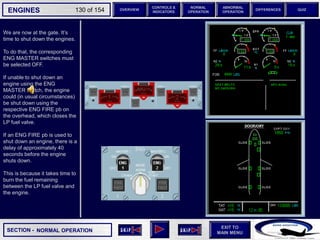 SECTION -
EXIT TO
MAIN MENU
ENGINES OVERVIEW
NORMAL
OPERATION
ABNORMAL
OPERATION
CONTROLS &
INDICATORS
DIFFERENCES QUIZ
130 of 154
We are now at the gate. It’s
time to shut down the engines.
To do that, the corresponding
ENG MASTER switches must
be selected OFF.
If unable to shut down an
engine using the ENG
MASTER switch, the engine
could (in usual circumstances)
be shut down using the
respective ENG FIRE pb on
the overhead, which closes the
LP fuel valve.
If an ENG FIRE pb is used to
shut down an engine, there is a
delay of approximately 40
seconds before the engine
shuts down.
This is because it takes time to
burn the fuel remaining
between the LP fuel valve and
the engine.
NORMAL OPERATION
 