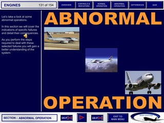 SECTION -
EXIT TO
MAIN MENU
ENGINES OVERVIEW
NORMAL
OPERATION
ABNORMAL
OPERATION
CONTROLS &
INDICATORS
DIFFERENCES QUIZ
131 of 154
Let’s take a look at some
abnormal operations.
In this section we will cover the
indications of specific failures
and detail their consequences.
As you perform the steps
required to deal with these
selected failures you will gain a
better understanding of the
system.
ABNORMAL OPERATION
 