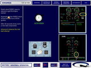 SECTION -
EXIT TO
MAIN MENU
ENGINES OVERVIEW
NORMAL
OPERATION
ABNORMAL
OPERATION
CONTROLS &
INDICATORS
DIFFERENCES QUIZ
137 of 154
Watch what FADEC does to
attempt to get the engine
started.
Automatically the FADEC shuts
off the fuel and turns off the
ignition.
After 30 seconds of dry crank,
a new start is launched.
Advance to observe the next
start attempt.
30 SECONDS
ABNORMAL OPERATION
 