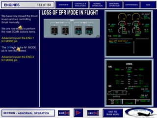 SECTION -
EXIT TO
MAIN MENU
ENGINES OVERVIEW
NORMAL
OPERATION
ABNORMAL
OPERATION
CONTROLS &
INDICATORS
DIFFERENCES QUIZ
144 of 154
P
TAT
SAT
0
-7
°C
°C H
10
F. USED
LBS
QT
7200 7200
OIL
16.5 16.5
ENG
AIR
2.9
AFT
70
FWD
71 72
63
CAB V/S
CAB ALT
FT
/ MIN
FT
PS
I
LDG ELEV AUT
O F
T
100
2000
-100
°F
ISA -16 °C
GW 111400 LBS
CRUISE
1 + 2
14400
VIB N1
N2
0.2 0.1
0.4
CKPT
We have now moved the thrust
levers and are controlling
thrust manually.
We are now ready to perform
the next ECAM actions items.
Advance to push the ENG 1
N1 MODE pb.
The ON light in the N1 MODE
pb is now illuminated.
Advance to push the ENG 2
N1 MODE pb.
ABNORMAL OPERATION
 
