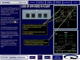 SECTION -
EXIT TO
MAIN MENU
ENGINES OVERVIEW
NORMAL
OPERATION
ABNORMAL
OPERATION
CONTROLS &
INDICATORS
DIFFERENCES QUIZ
145 of 154
P
TAT
SAT
0
-7
°C
°C H
10
F. USED
LBS
QT
7200 7200
OIL
16.5 16.5
ENG
AIR
2.9
AFT
70
FWD
71 72
63
CAB V/S
CAB ALT
FT
/ MIN
FT
PS
I
LDG ELEV AUT
O F
T
100
2000
-100
°F
ISA -16 °C
GW 111400 LBS
CRUISE
1 + 2
14400
VIB N1
N2
0.2 0.1
0.4
CKPT
The engine 2 EPR gauge turns
amber indicating that the EPR
MODE is lost. The N1
indications are now the same
for both engines.
Once both engines are
operating in N1 mode, the EPR
limit mode is replaced by the
N1 limit mode and the current
N1 limit.
It indicates that both engines
are now controlled using N1.
Display of the N1limit mode
and the current limit indicates
that the engines are operating
in RATED N1 mode.
As the remaining blue action
step indicates, it is now
necessary to control thrust
manually for the rest of the
flight.
ABNORMAL OPERATION
The amber EPR gauges indicates that
EPR mode is now lost for both
engines.
The N1 indications are now the same
for both engines.
Display of the N1 limit mode and
current limit indicates that both engines
are operating in rated N1 mode.
 