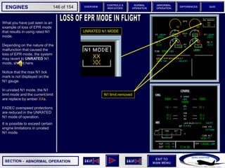 SECTION -
EXIT TO
MAIN MENU
ENGINES OVERVIEW
NORMAL
OPERATION
ABNORMAL
OPERATION
CONTROLS &
INDICATORS
DIFFERENCES QUIZ
146 of 154
P
TAT
SAT
0
-7
°C
°C H
10
F. USED
LBS
QT
7200 7200
OIL
16.5 16.5
ENG
AIR
2.9
AFT
70
FWD
71 72
63
CAB V/S
CAB ALT
FT
/ MIN
FT
PS
I
LDG ELEV AUT
O F
T
100
2000
-100
°F
ISA -16 °C
GW 111400 LBS
CRUISE
1 + 2
14400
VIB N1
N2
0.2 0.1
0.4
CKPT
What you have just seen is an
example of loss of EPR mode
that results in using rated N1
mode.
Depending on the nature of the
malfunction that caused the
loss of EPR mode, the system
may revert to UNRATED N1
mode, shown here.
Notice that the max N1 tick
mark is not displayed on the
N1 gauge.
In unrated N1 mode, the N1
limit mode and the current limit
are replace by amber XXs.
FADEC overspeed protections
are reduced in the UNRATED
N1 mode of operation.
It is possible to exceed certain
engine limitations in unrated
N1 mode.
UNRATED N1 MODE
ABNORMAL OPERATION
N1 limit removed
 