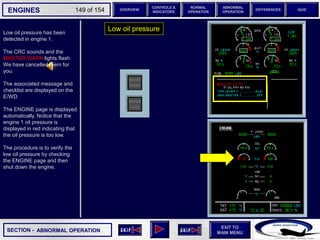 SECTION -
EXIT TO
MAIN MENU
ENGINES OVERVIEW
NORMAL
OPERATION
ABNORMAL
OPERATION
CONTROLS &
INDICATORS
DIFFERENCES QUIZ
149 of 154
Low oil pressure has been
detected in engine 1.
The CRC sounds and the
MASTER WARN lights flash.
We have cancelled them for
you.
The associated message and
checklist are displayed on the
E/WD.
The ENGINE page is displayed
automatically. Notice that the
engine 1 oil pressure is
displayed in red indicating that
the oil pressure is too low.
The procedure is to verify the
low oil pressure by checking
the ENGINE page and then
shut down the engine.
Low oil pressure
ABNORMAL OPERATION
 