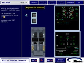SECTION -
EXIT TO
MAIN MENU
ENGINES OVERVIEW
NORMAL
OPERATION
ABNORMAL
OPERATION
CONTROLS &
INDICATORS
DIFFERENCES QUIZ
150 of 154
P
TAT
SAT
0
-7
°C
°C H
10
F. USED
LBS
QT
7200 7200
OIL
16.5 16.5
ENG
AIR
2.9
AFT
70
FWD
71 72
63
CAB V/S
CAB ALT
FT
/ MIN
FT
PS
I
LDG ELEV AUT
O F
T
100
2000
-100
°F
ISA -16 °C
GW 111400 LBS
CRUISE
1 + 2
14400
VIB N1
N2
0.2 0.1
0.4
CKPT
Next, we will demonstrate an
engine EGT overlimit in cruise.
The engine 2 EGT has
increased above the normal
range.
Notice the amber EGT
indications.
Engine EGT overlimit
ABNORMAL OPERATION
 