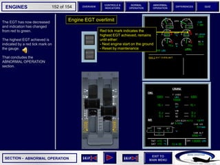 SECTION -
EXIT TO
MAIN MENU
ENGINES OVERVIEW
NORMAL
OPERATION
ABNORMAL
OPERATION
CONTROLS &
INDICATORS
DIFFERENCES QUIZ
152 of 154
P
TAT
SAT
0
-7
°C
°C H
10
F. USED
LBS
QT
7200 7200
OIL
16.5 16.5
ENG
AIR
2.9
AFT
70
FWD
71 72
63
CAB V/S
CAB ALT
FT
/ MIN
FT
PS
I
LDG ELEV AUT
O F
T
100
2000
-100
°F
ISA -16 °C
GW 111400 LBS
CRUISE
1 + 2
14400
VIB N1
N2
0.2 0.1
0.4
CKPT
The EGT has now decreased
and indication has changed
from red to green.
The highest EGT achieved is
indicated by a red tick mark on
the gauge.
That concludes the
ABNORMAL OPERATION
section.
ABNORMAL OPERATION
Engine EGT overlimit
Red tick mark indicates the
highest EGT achieved, remains
until either:
- Next engine start on the ground
- Reset by maintenance
 