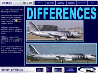 SECTION -
EXIT TO
MAIN MENU
ENGINES OVERVIEW
NORMAL
OPERATION
ABNORMAL
OPERATION
CONTROLS &
INDICATORS
DIFFERENCES QUIZ
153 of 154
Let’s take a look at some of the
A321 engine differences.
Remember that both the A319
and A321 are equipped with
IAE V2500-A5 series engines.
The A319 engine is simply a
de-rated version.
A319s are equipped with
V2524-A5 engines capable of
producing up to 24,000 lbs of
thrust.
A321s are equipped with
V2533-A5 engines capable of
producing up to 32,500 lbs of
thrust.
You will also notice differences
in EGT limits on an A319 vs.
an A321. Refer to your aircraft
manuals for this information.
DIFFERENCES
 