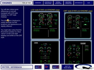 SECTION -
EXIT TO
MAIN MENU
ENGINES OVERVIEW
NORMAL
OPERATION
ABNORMAL
OPERATION
CONTROLS &
INDICATORS
DIFFERENCES QUIZ
154 of 154
You will also notice some
differences on aircraft
equipped with LCD style
displays vs. CRT style
displays.
The information displayed is
nearly identical, but the
locations and appearance are
slightly different.
You might also notice that the
thrust lever position is a blue
“donut” on the LCD style
displays and white on the CRT
style.
DIFFERENCES
LCD style E/WD and ENGINE page
CRT style E/WD and ENGINE page
 