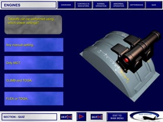 SECTION -
EXIT TO
MAIN MENU
OVERVIEW
NORMAL
OPERATION
ABNORMAL
OPERATION
CONTROLS &
INDICATORS
DIFFERENCES QUIZ
QUIZ
ENGINES
Any manual setting.
Takeoffs can be performed using
which power settings?
FLEX or TOGA.
CLIMB and TOGA.
Only MCT.
 