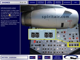 SECTION -
EXIT TO
MAIN MENU
ENGINES OVERVIEW
NORMAL
OPERATION
ABNORMAL
OPERATION
CONTROLS &
INDICATORS
DIFFERENCES QUIZ
16 of 154
EPR RECOVERY LOGIC
With the FADEC in either rated
or unrated N1 mode, selecting
an ENG N1 MODE pb ON then
off may recover the EPR mode
if the failure condition is no
longer present.
We will discuss the ENG N1
MODE pbs in more detail in the
ABNORMAL OPERATION
section.
OVERVIEW
 