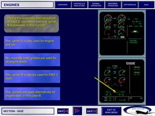 SECTION -
EXIT TO
MAIN MENU
OVERVIEW
NORMAL
OPERATION
ABNORMAL
OPERATION
CONTROLS &
INDICATORS
DIFFERENCES QUIZ
QUIZ
ENGINES
Yes, igniters are used alternatively for
engine start, in this case B.
Yes, igniter B is always used for ENG 2
start.
No, normally both igniters are used for
all engine starts.
Yes, igniter A is only used for engine
anti ice.
During the automatic start sequence
of ENG 2, you notice that only igniter
B is powered. Is this normal?
 