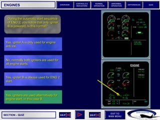 SECTION -
EXIT TO
MAIN MENU
OVERVIEW
NORMAL
OPERATION
ABNORMAL
OPERATION
CONTROLS &
INDICATORS
DIFFERENCES QUIZ
QUIZ
ENGINES
Yes, igniters are used alternatively for
engine start, in this case B.
Yes, igniter B is always used for ENG 2
start.
No, normally both igniters are used for
all engine starts.
Yes, igniter A is only used for engine
anti ice.
During the automatic start sequence
of ENG 2, you notice that only igniter
B is powered. Is this normal?
 