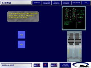 SECTION -
EXIT TO
MAIN MENU
OVERVIEW
NORMAL
OPERATION
ABNORMAL
OPERATION
CONTROLS &
INDICATORS
DIFFERENCES QUIZ
QUIZ
ENGINES
You are performing a takeoff with the
thrust levers in the FLEX detent.
Is autothrust now active?
Yes
No
 