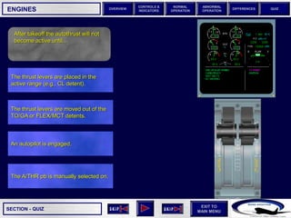 SECTION -
EXIT TO
MAIN MENU
OVERVIEW
NORMAL
OPERATION
ABNORMAL
OPERATION
CONTROLS &
INDICATORS
DIFFERENCES QUIZ
QUIZ
ENGINES
After takeoff the autothrust will not
become active until…
The A/THR pb is manually selected on.
An autopilot is engaged.
The thrust levers are moved out of the
TO/GA or FLEX/MCT detents.
The thrust levers are placed in the
active range (e.g., CL detent).
 