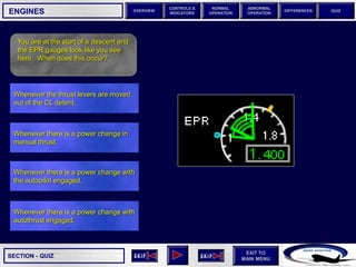 SECTION -
EXIT TO
MAIN MENU
OVERVIEW
NORMAL
OPERATION
ABNORMAL
OPERATION
CONTROLS &
INDICATORS
DIFFERENCES QUIZ
QUIZ
ENGINES
You are at the start of a descent and
the EPR gauges look like you see
here. When does this occur?
Whenever there is a power change with
autothrust engaged.
Whenever there is a power change with
the autopilot engaged.
Whenever there is a power change in
manual thrust.
Whenever the thrust levers are moved
out of the CL detent.
 