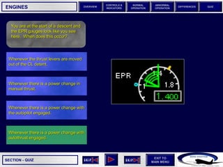 SECTION -
EXIT TO
MAIN MENU
OVERVIEW
NORMAL
OPERATION
ABNORMAL
OPERATION
CONTROLS &
INDICATORS
DIFFERENCES QUIZ
QUIZ
ENGINES
You are at the start of a descent and
the EPR gauges look like you see
here. When does this occur?
Whenever there is a power change with
autothrust engaged.
Whenever there is a power change with
the autopilot engaged.
Whenever there is a power change in
manual thrust.
Whenever the thrust levers are moved
out of the CL detent.
 