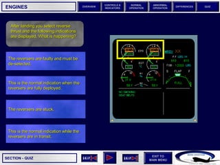 SECTION -
EXIT TO
MAIN MENU
OVERVIEW
NORMAL
OPERATION
ABNORMAL
OPERATION
CONTROLS &
INDICATORS
DIFFERENCES QUIZ
QUIZ
ENGINES
After landing you select reverse
thrust and the following indications
are displayed. What is happening?
This is the normal indication while the
reversers are in transit.
The reversers are stuck.
This is the normal indication when the
reversers are fully deployed.
The reversers are faulty and must be
de-selected.
 