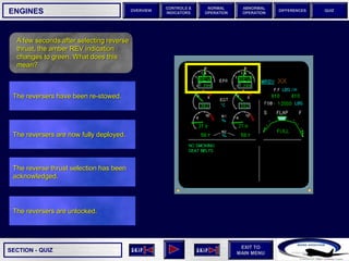SECTION -
EXIT TO
MAIN MENU
OVERVIEW
NORMAL
OPERATION
ABNORMAL
OPERATION
CONTROLS &
INDICATORS
DIFFERENCES QUIZ
QUIZ
ENGINES
A few seconds after selecting reverse
thrust, the amber REV indication
changes to green. What does this
mean?
The reversers are unlocked.
The reverse thrust selection has been
acknowledged.
The reversers are now fully deployed.
The reversers have been re-stowed.
 