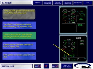 SECTION -
EXIT TO
MAIN MENU
OVERVIEW
NORMAL
OPERATION
ABNORMAL
OPERATION
CONTROLS &
INDICATORS
DIFFERENCES QUIZ
QUIZ
ENGINES
Both igniters are always used for every
start.
Engine anti-ice has been selected on
Prior to engine start.
This is a manual start. Both igniters
are always used for a manual start.
The FADEC is testing both igniters
before selecting the one to be used.
Why are both igniters powered during
this ENG 2 start sequence?
 