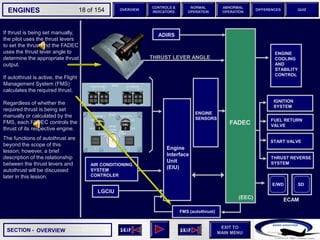 SECTION -
EXIT TO
MAIN MENU
ENGINES OVERVIEW
NORMAL
OPERATION
ABNORMAL
OPERATION
CONTROLS &
INDICATORS
DIFFERENCES QUIZ
18 of 154
If thrust is being set manually,
the pilot uses the thrust levers
to set the thrust and the FADEC
uses the thrust lever angle to
determine the appropriate thrust
output.
If autothrust is active, the Flight
Management System (FMS)
calculates the required thrust.
Regardless of whether the
required thrust is being set
manually or calculated by the
FMS, each FADEC controls the
thrust of its respective engine.
The functions of autothrust are
beyond the scope of this
lesson; however, a brief
description of the relationship
between the thrust levers and
autothrust will be discussed
later in this lesson.
OVERVIEW
FADEC
Engine
Interface
Unit
(EIU)
LGCIU
AIR CONDITIONING
SYSTEM
CONTROLER
ENGINE
SENSORS
ENGINE
COOLING
AND
STABILITY
CONTROL
IGNITION
SYSTEM
FUEL RETURN
VALVE
START VALVE
THRUST REVERSE
SYSTEM
THRUST LEVER ANGLE
(EEC) ECAM
E/WD SD
ADIRS
FMS (autothrust)
 