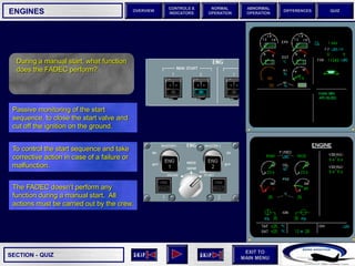 SECTION -
EXIT TO
MAIN MENU
OVERVIEW
NORMAL
OPERATION
ABNORMAL
OPERATION
CONTROLS &
INDICATORS
DIFFERENCES QUIZ
QUIZ
ENGINES
During a manual start, what function
does the FADEC perform?
The FADEC doesn’t perform any
function during a manual start. All
actions must be carried out by the crew.
To control the start sequence and take
corrective action in case of a failure or
malfunction.
Passive monitoring of the start
sequence, to close the start valve and
cut off the ignition on the ground.
 