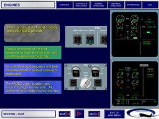 SECTION -
EXIT TO
MAIN MENU
OVERVIEW
NORMAL
OPERATION
ABNORMAL
OPERATION
CONTROLS &
INDICATORS
DIFFERENCES QUIZ
QUIZ
ENGINES
During a manual start, what function
does the FADEC perform?
The FADEC doesn’t perform any
function during a manual start. All
actions must be carried out by the crew.
To control the start sequence and take
corrective action in case of a failure or
malfunction.
Passive monitoring of the start
sequence, to close the start valve and
cut off the ignition on the ground.
 
