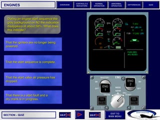 SECTION -
EXIT TO
MAIN MENU
OVERVIEW
NORMAL
OPERATION
ABNORMAL
OPERATION
CONTROLS &
INDICATORS
DIFFERENCES QUIZ
QUIZ
ENGINES
During an engine start sequence the
gray background on N2 the indication
disappears at about 58%. What does
this indicate?
That the start valve air pressure has
dropped.
That the start sequence is complete.
That the igniters are no longer being
powered.
That there is a start fault and a
dry crank is in progress.
 