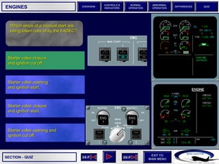 SECTION -
EXIT TO
MAIN MENU
OVERVIEW
NORMAL
OPERATION
ABNORMAL
OPERATION
CONTROLS &
INDICATORS
DIFFERENCES QUIZ
QUIZ
ENGINES
Which steps of a manual start are
being taken care of by the FADEC?
Starter valve closure
and ignition start.
Starter valve opening
and ignition start.
Starter valve closure
and ignition cut off.
Starter valve opening and
ignition cut off.
 
