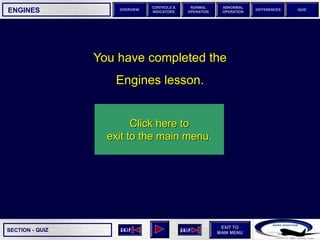SECTION -
EXIT TO
MAIN MENU
OVERVIEW
NORMAL
OPERATION
ABNORMAL
OPERATION
CONTROLS &
INDICATORS
DIFFERENCES QUIZ
QUIZ
ENGINES
You have completed the
Engines lesson.
QUIZ
Click here to
exit to the main menu.
 