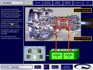 SECTION -
EXIT TO
MAIN MENU
ENGINES OVERVIEW
NORMAL
OPERATION
ABNORMAL
OPERATION
CONTROLS &
INDICATORS
DIFFERENCES QUIZ
24 of 154
CHANNEL
A
CHANNEL
B
Igniter Circuit B
Igniter Circuit A
Two identical independent
igniters (A & B) are installed in
each engine’s combustion
chamber. The ignition system
is controlled by the FADEC.
The ignition system is used for
engine starting on the ground,
restarts in flight, and as a
preventative against engine
flameout in certain conditions.
The ignition system can be
activated automatically or
manually.
We will look at manual
activation later in this lesson.
OVERVIEW
 
