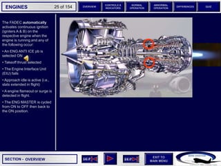 SECTION -
EXIT TO
MAIN MENU
ENGINES OVERVIEW
NORMAL
OPERATION
ABNORMAL
OPERATION
CONTROLS &
INDICATORS
DIFFERENCES QUIZ
25 of 154
The FADEC automatically
activates continuous ignition
(igniters A & B) on the
respective engine when the
engine is running and any of
the following occur:
• An ENG ANTI ICE pb is
selected ON
• Takeoff thrust selected
• The Engine Interface Unit
(EIU) fails
• Approach idle is active (i.e.,
slats extended in flight)
• A engine flameout or surge is
detected in flight.
• The ENG MASTER is cycled
from ON to OFF then back to
the ON position.
OVERVIEW
 