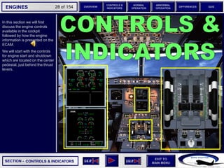 SECTION -
EXIT TO
MAIN MENU
ENGINES OVERVIEW
NORMAL
OPERATION
ABNORMAL
OPERATION
CONTROLS &
INDICATORS
DIFFERENCES QUIZ
28 of 154
In this section we will first
discuss the engine controls
available in the cockpit
followed by how the engine
information is presented on the
ECAM.
We will start with the controls
for engine start and shutdown
which are located on the center
pedestal, just behind the thrust
levers.
CONTROLS & INDICATORS
 